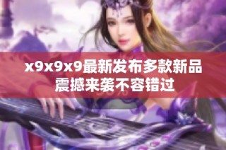 x9x9x9最新发布多款新品 震撼来袭不容错过