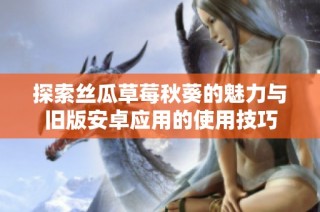 探索丝瓜草莓秋葵的魅力与旧版安卓应用的使用技巧