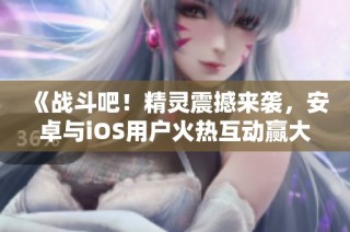 《战斗吧！精灵震撼来袭，安卓与iOS用户火热互动赢大奖》