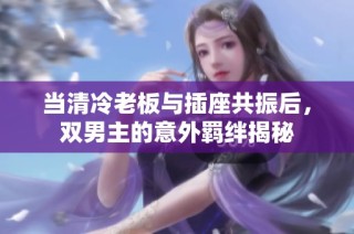 当清冷老板与插座共振后，双男主的意外羁绊揭秘
