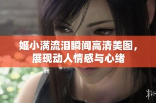 姬小满流泪瞬间高清美图，展现动人情感与心绪