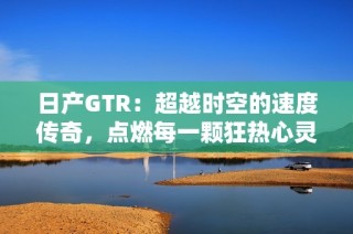 日产GTR：超越时空的速度传奇，点燃每一颗狂热心灵