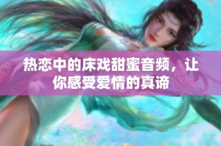 热恋中的床戏甜蜜音频，让你感受爱情的真谛