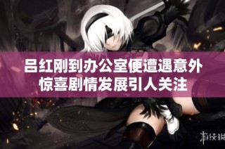 吕红刚到办公室便遭遇意外惊喜剧情发展引人关注
