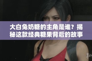 大白兔奶糖的主角是谁？揭秘这款经典糖果背后的故事与人物