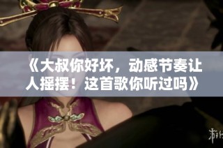 《大叔你好坏，动感节奏让人摇摆！这首歌你听过吗》