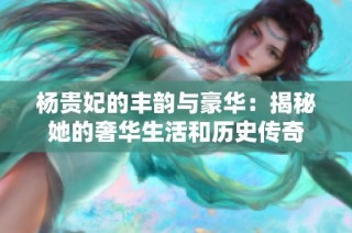 杨贵妃的丰韵与豪华：揭秘她的奢华生活和历史传奇