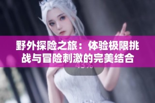 野外探险之旅：体验极限挑战与冒险刺激的完美结合