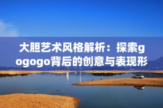 大胆艺术风格解析：探索gogogo背后的创意与表现形式