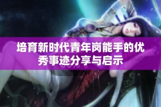 培育新时代青年岗能手的优秀事迹分享与启示