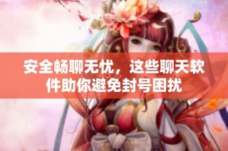 安全畅聊无忧，这些聊天软件助你避免封号困扰