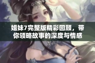 姐妹7完整版精彩回顾，带你领略故事的深度与情感