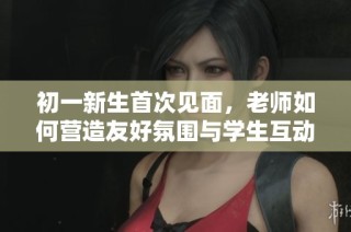 初一新生首次见面，老师如何营造友好氛围与学生互动