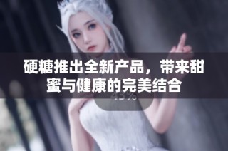 硬糖推出全新产品，带来甜蜜与健康的完美结合