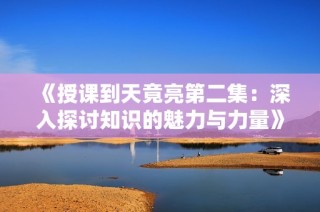 《授课到天竟亮第二集：深入探讨知识的魅力与力量》