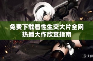 免费下载看性生交大片全网热播大作欣赏指南