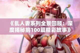 《乱人妻系列全景回顾：深度揭秘前100篇精彩故事》