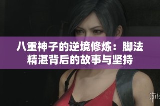 八重神子的逆境修炼：脚法精湛背后的故事与坚持