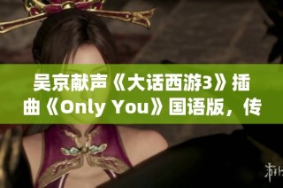 吴京献声《大话西游3》插曲《Only You》国语版，传递最深情的爱意