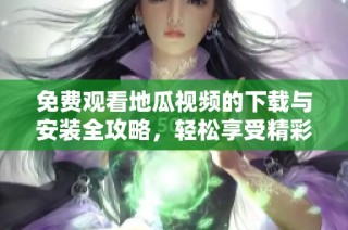 免费观看地瓜视频的下载与安装全攻略，轻松享受精彩内容