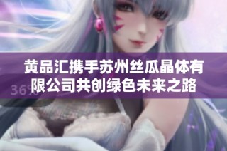 黄品汇携手苏州丝瓜晶体有限公司共创绿色未来之路