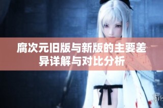 腐次元旧版与新版的主要差异详解与对比分析