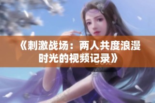 《刺激战场：两人共度浪漫时光的视频记录》