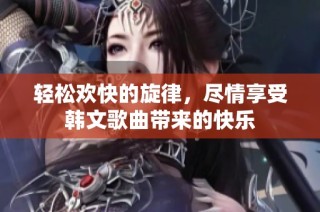轻松欢快的旋律，尽情享受韩文歌曲带来的快乐