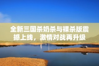 全新三国杀奶杀与裸杀版震撼上线，激情对战再升级