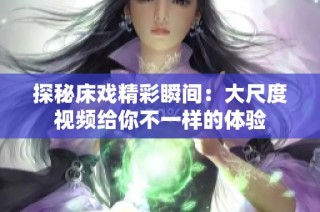 探秘床戏精彩瞬间：大尺度视频给你不一样的体验
