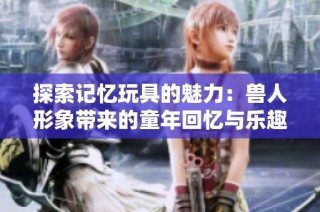 探索记忆玩具的魅力：兽人形象带来的童年回忆与乐趣