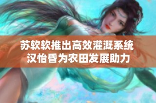 苏软软推出高效灌溉系统 汉怡昏为农田发展助力