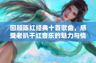 回顾陈红经典十首歌曲，感受老扒干红音乐的魅力与情怀
