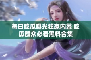 每日吃瓜曝光独家内幕 吃瓜群众必看黑料合集