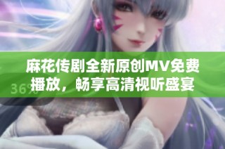 麻花传剧全新原创MV免费播放，畅享高清视听盛宴