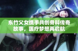 东竹父女携手共创骨科传奇故事，医疗梦想再启航