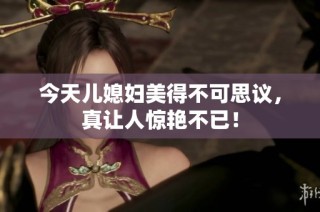 今天儿媳妇美得不可思议，真让人惊艳不已！