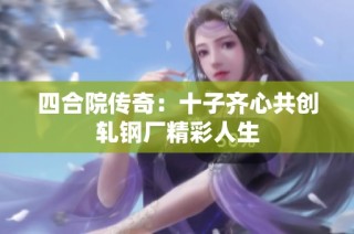 四合院传奇：十子齐心共创轧钢厂精彩人生