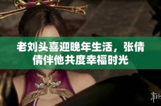 老刘头喜迎晚年生活，张倩倩伴他共度幸福时光