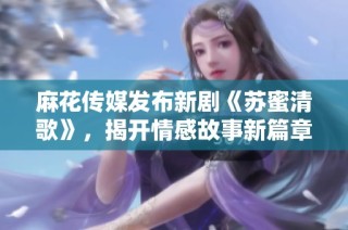 麻花传媒发布新剧《苏蜜清歌》，揭开情感故事新篇章