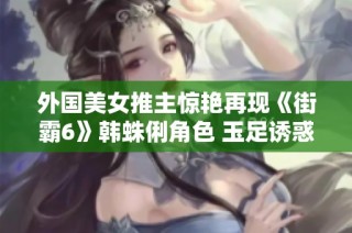 外国美女推主惊艳再现《街霸6》韩蛛俐角色 玉足诱惑引发热议
