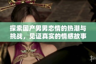 探索国产男男恋情的热潮与挑战，见证真实的情感故事