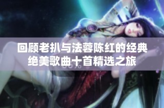 回顾老扒与法蓉陈红的经典绝美歌曲十首精选之旅