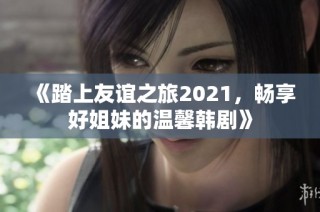 《踏上友谊之旅2021，畅享好姐妹的温馨韩剧》