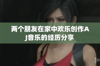 两个朋友在家中欢乐创作AJ音乐的经历分享