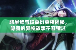 路星辞与段嘉衍真相揭秘，隐藏的异物故事不容错过