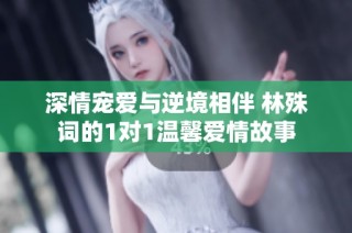 深情宠爱与逆境相伴 林殊词的1对1温馨爱情故事