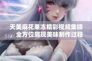 天美麻花果冻精彩视频集锦，全方位展现美味制作过程