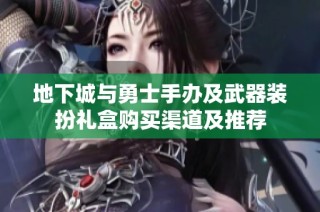 地下城与勇士手办及武器装扮礼盒购买渠道及推荐