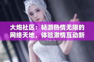 大炮社区：畅游热情无限的网络天地，体验激情互动新风尚